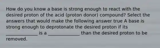 How do you know a base is strong enough to react with the desired proton of the acid (proton donor) compound? Select the answers that would make the following answer true A base is strong enough to deprotonate the desired proton if its ______________ is a ______________ than the desired proton to be removed.