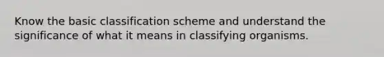 Know the basic classification scheme and understand the significance of what it means in classifying organisms.