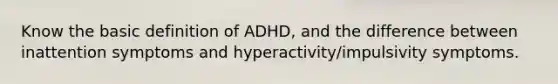 Know the basic definition of ADHD, and the difference between inattention symptoms and hyperactivity/impulsivity symptoms.