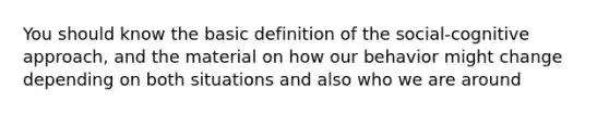 You should know the basic definition of the social-cognitive approach, and the material on how our behavior might change depending on both situations and also who we are around