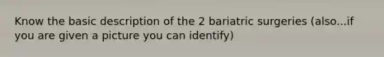 Know the basic description of the 2 bariatric surgeries (also...if you are given a picture you can identify)