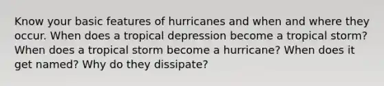 Know your basic features of hurricanes and when and where they occur. When does a tropical depression become a tropical storm? When does a tropical storm become a hurricane? When does it get named? Why do they dissipate?