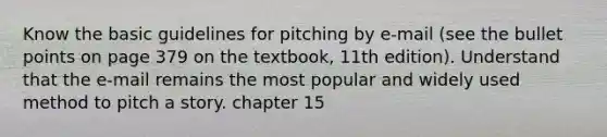 Know the basic guidelines for pitching by e-mail (see the bullet points on page 379 on the textbook, 11th edition). Understand that the e-mail remains the most popular and widely used method to pitch a story. chapter 15