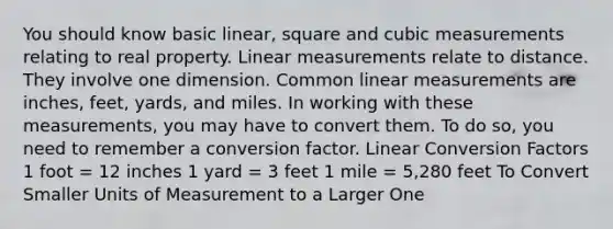 You should know basic linear, square and cubic measurements relating to real property. Linear measurements relate to distance. They involve one dimension. Common linear measurements are inches, feet, yards, and miles. In working with these measurements, you may have to convert them. To do so, you need to remember a conversion factor. Linear Conversion Factors 1 foot = 12 inches 1 yard = 3 feet 1 mile = 5,280 feet To Convert Smaller Units of Measurement to a Larger One