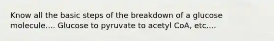 Know all the basic steps of the breakdown of a glucose molecule.... Glucose to pyruvate to acetyl CoA, etc....