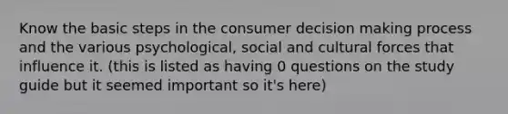 Know the basic steps in the consumer decision making process and the various psychological, social and cultural forces that influence it. (this is listed as having 0 questions on the study guide but it seemed important so it's here)