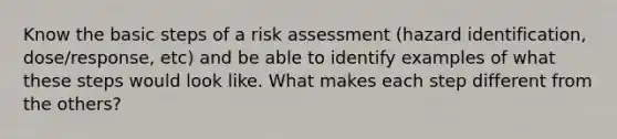 Know the basic steps of a risk assessment (hazard identification, dose/response, etc) and be able to identify examples of what these steps would look like. What makes each step different from the others?