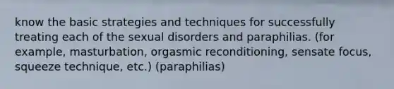 know the basic strategies and techniques for successfully treating each of the sexual disorders and paraphilias. (for example, masturbation, orgasmic reconditioning, sensate focus, squeeze technique, etc.) (paraphilias)