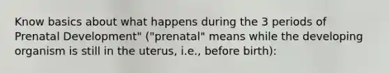 Know basics about what happens during the 3 periods of Prenatal Development" ("prenatal" means while the developing organism is still in the uterus, i.e., before birth):