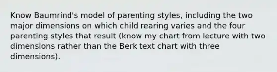 Know Baumrind's model of parenting styles, including the two major dimensions on which child rearing varies and the four parenting styles that result (know my chart from lecture with two dimensions rather than the Berk text chart with three dimensions).