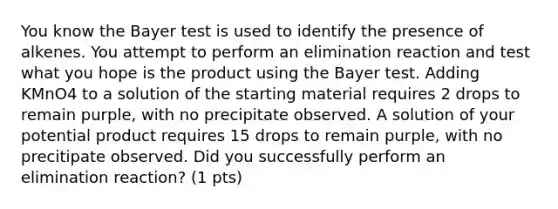 You know the Bayer test is used to identify the presence of alkenes. You attempt to perform an elimination reaction and test what you hope is the product using the Bayer test. Adding KMnO4 to a solution of the starting material requires 2 drops to remain purple, with no precipitate observed. A solution of your potential product requires 15 drops to remain purple, with no precitipate observed. Did you successfully perform an elimination reaction? (1 pts)