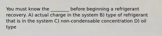 You must know the ________ before beginning a refrigerant recovery. A) actual charge in the system B) type of refrigerant that is in the system C) non-condensable concentration D) oil type