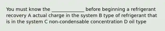 You must know the ______________ before beginning a refrigerant recovery A actual charge in the system B type of refrigerant that is in the system C non-condensable concentration D oil type