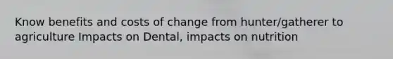 Know benefits and costs of change from hunter/gatherer to agriculture Impacts on Dental, impacts on nutrition