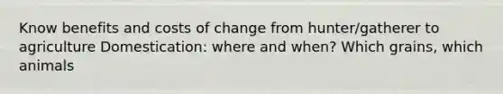 Know benefits and costs of change from hunter/gatherer to agriculture Domestication: where and when? Which grains, which animals