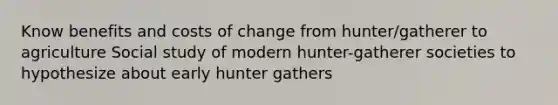 Know benefits and costs of change from hunter/gatherer to agriculture Social study of modern hunter-gatherer societies to hypothesize about early hunter gathers