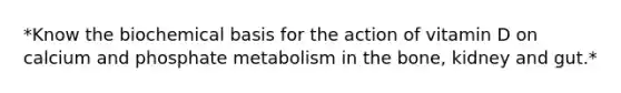 *Know the biochemical basis for the action of vitamin D on calcium and phosphate metabolism in the bone, kidney and gut.*