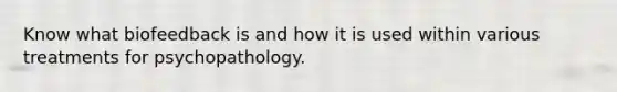 Know what biofeedback is and how it is used within various treatments for psychopathology.