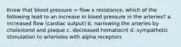 Know that blood pressure = flow x resistance, which of the following lead to an increase in blood pressure in the arteries? a. increased flow (cardiac output) b. narrowing the arteries by cholesterol and plaque c. decreased hematocrit d. sympathetic stimulation to arterioles with alpha receptors