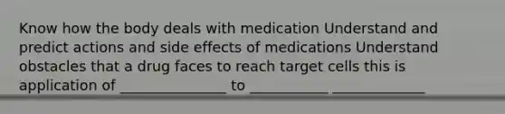 Know how the body deals with medication Understand and predict actions and side effects of medications Understand obstacles that a drug faces to reach target cells this is application of _______________ to ___________ _____________