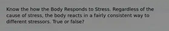 Know the how the Body Responds to Stress. Regardless of the cause of stress, the body reacts in a fairly consistent way to different stressors. True or false?