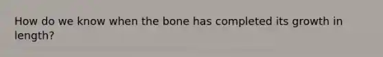 How do we know when the bone has completed its growth in length?