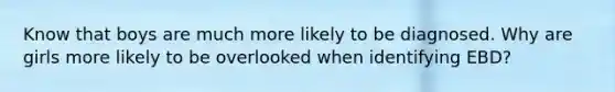 Know that boys are much more likely to be diagnosed. Why are girls more likely to be overlooked when identifying EBD?