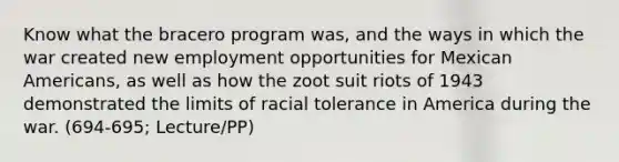 Know what the bracero program was, and the ways in which the war created new employment opportunities for Mexican Americans, as well as how the zoot suit riots of 1943 demonstrated the limits of racial tolerance in America during the war. (694-695; Lecture/PP)