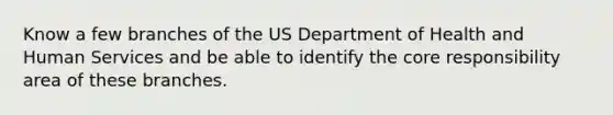 Know a few branches of the US Department of Health and Human Services and be able to identify the core responsibility area of these branches.