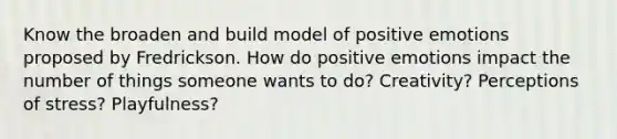 Know the broaden and build model of positive emotions proposed by Fredrickson. How do positive emotions impact the number of things someone wants to do? Creativity? Perceptions of stress? Playfulness?