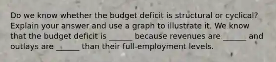 Do we know whether the budget deficit is structural or​ cyclical? Explain your answer and use a graph to illustrate it. We know that the budget deficit is​ ______ because revenues are​ ______ and outlays are​ ______ than their​ full-employment levels.