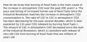 How do we know that burning of fossil fuels is the main cause of the increase in atmospheric CO2 over the past 200 years? a. The pace and timing of increased human use of fossil fuels since the Industrial Revolution matches the increase in atmospheric CO2 concentrations b. The ratio of 13C to 12C in atmospheric CO2 has been decreasing for the past several decades, which is best explained by 13C-poor CO2 released by burning fossil fuels c. The amount of 14C in atmospheric CO2 decreased since the start of the Industrial Revolution, which is consistent with release of very old CO2 from burning of fossil fuels that are millions of years old