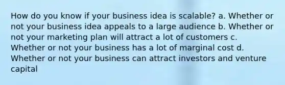 How do you know if your business idea is scalable? a. Whether or not your business idea appeals to a large audience b. Whether or not your marketing plan will attract a lot of customers c. Whether or not your business has a lot of marginal cost d. Whether or not your business can attract investors and venture capital