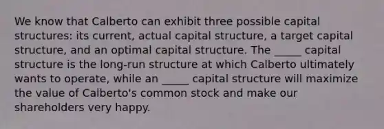 We know that Calberto can exhibit three possible capital structures: its current, actual capital structure, a target capital structure, and an optimal capital structure. The _____ capital structure is the long-run structure at which Calberto ultimately wants to operate, while an _____ capital structure will maximize the value of Calberto's common stock and make our shareholders very happy.