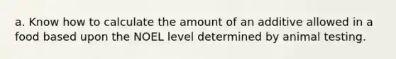 a. Know how to calculate the amount of an additive allowed in a food based upon the NOEL level determined by animal testing.