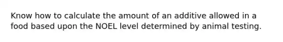 Know how to calculate the amount of an additive allowed in a food based upon the NOEL level determined by animal testing.