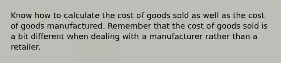 Know how to calculate the cost of goods sold as well as the cost of goods manufactured. Remember that the cost of goods sold is a bit different when dealing with a manufacturer rather than a retailer.