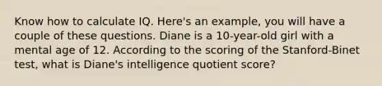 Know how to calculate IQ. Here's an example, you will have a couple of these questions. Diane is a 10-year-old girl with a mental age of 12. According to the scoring of the Stanford-Binet test, what is Diane's intelligence quotient score?