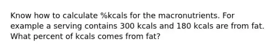 Know how to calculate %kcals for the macronutrients. For example a serving contains 300 kcals and 180 kcals are from fat. What percent of kcals comes from fat?