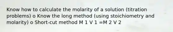 Know how to calculate the molarity of a solution (titration problems) o Know the long method (using stoichiometry and molarity) o Short-cut method M 1 V 1 =M 2 V 2