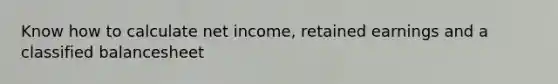 Know how to calculate net income, retained earnings and a classified balancesheet