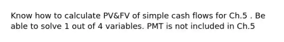 Know how to calculate PV&FV of simple cash flows for Ch.5 . Be able to solve 1 out of 4 variables. PMT is not included in Ch.5