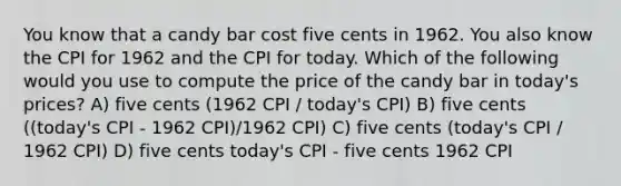 You know that a candy bar cost five cents in 1962. You also know the CPI for 1962 and the CPI for today. Which of the following would you use to compute the price of the candy bar in today's prices? A) five cents (1962 CPI / today's CPI) B) five cents ((today's CPI - 1962 CPI)/1962 CPI) C) five cents (today's CPI / 1962 CPI) D) five cents today's CPI - five cents 1962 CPI