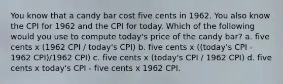 You know that a candy bar cost five cents in 1962. You also know the CPI for 1962 and the CPI for today. Which of the following would you use to compute today's price of the candy bar? a. five cents x (1962 CPI / today's CPI) b. five cents x ((today's CPI - 1962 CPI)/1962 CPI) c. five cents x (today's CPI / 1962 CPI) d. five cents x today's CPI - five cents x 1962 CPI.