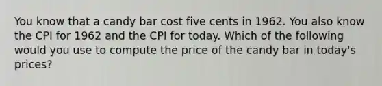 You know that a candy bar cost five cents in 1962. You also know the CPI for 1962 and the CPI for today. Which of the following would you use to compute the price of the candy bar in today's prices?