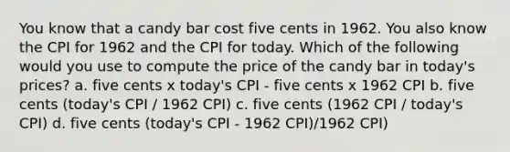 You know that a candy bar cost five cents in 1962. You also know the CPI for 1962 and the CPI for today. Which of the following would you use to compute the price of the candy bar in today's prices? a. five cents x today's CPI - five cents x 1962 CPI b. five cents (today's CPI / 1962 CPI) c. five cents (1962 CPI / today's CPI) d. five cents (today's CPI - 1962 CPI)/1962 CPI)