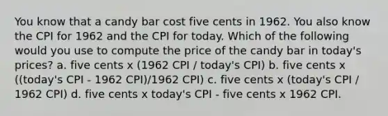 You know that a candy bar cost five cents in 1962. You also know the CPI for 1962 and the CPI for today. Which of the following would you use to compute the price of the candy bar in today's prices? a. five cents x (1962 CPI / today's CPI) b. five cents x ((today's CPI - 1962 CPI)/1962 CPI) c. five cents x (today's CPI / 1962 CPI) d. five cents x today's CPI - five cents x 1962 CPI.