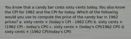 You know that a candy bar costs sixty cents today. You also know the CPI for 1962 and the CPI for today. Which of the following would you use to compute the price of the candy bar in 1962 prices? a. sixty cents × (today's CPI - 1962 CPI) b. sixty cents × (1962 CPI - today's CPI) c. sixty cents × (today's CPI/1962 CPI) d. sixty cents × (1962 CPI/today's CPI)