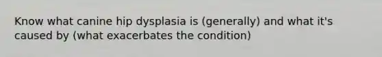 Know what canine hip dysplasia is (generally) and what it's caused by (what exacerbates the condition)