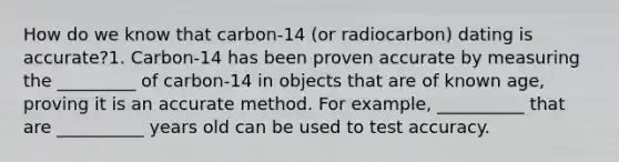 How do we know that carbon-14 (or radiocarbon) dating is accurate?1. Carbon-14 has been proven accurate by measuring the _________ of carbon-14 in objects that are of known age, proving it is an accurate method. For example, __________ that are __________ years old can be used to test accuracy.